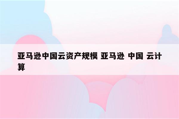 亚马逊中国云资产规模 亚马逊 中国 云计算