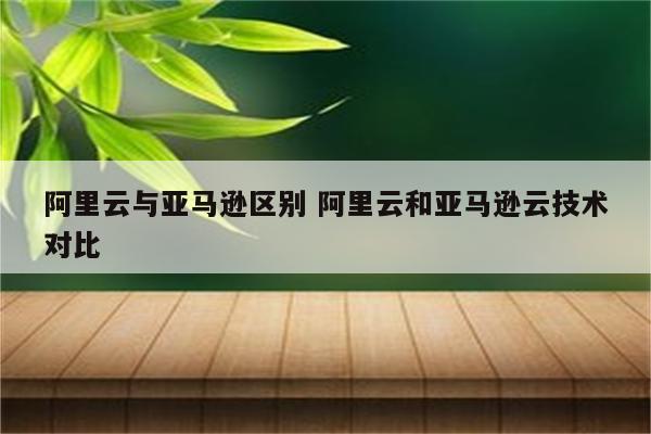 阿里云与亚马逊区别 阿里云和亚马逊云技术对比
