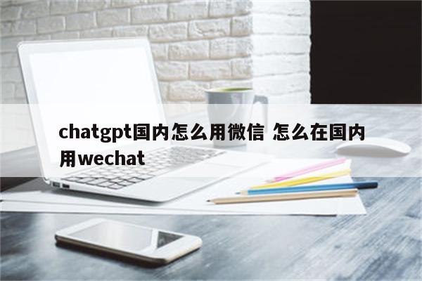 chatgpt国内怎么用微信 怎么在国内用wechat