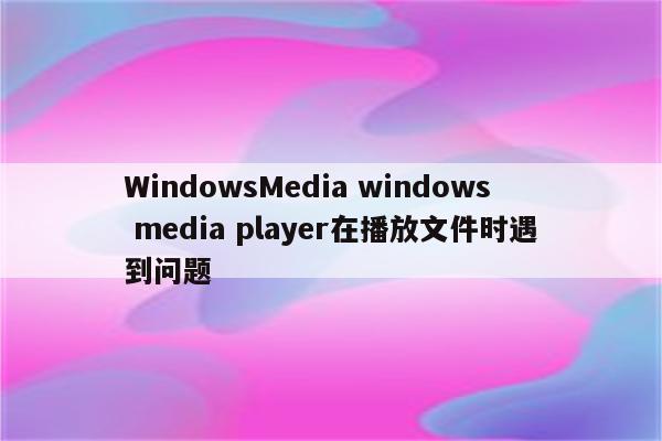 WindowsMedia windows media player在播放文件时遇到问题