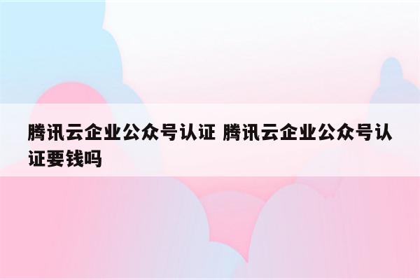 腾讯云企业公众号认证 腾讯云企业公众号认证要钱吗
