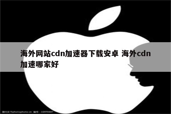 海外网站cdn加速器下载安卓 海外cdn加速哪家好
