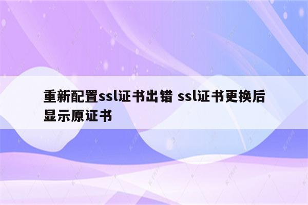 重新配置ssl证书出错 ssl证书更换后显示原证书