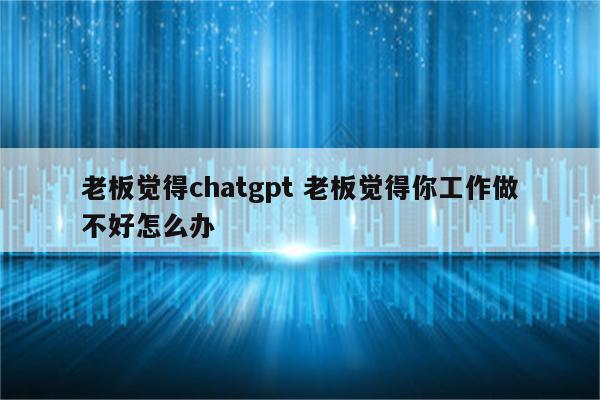 老板觉得chatgpt 老板觉得你工作做不好怎么办