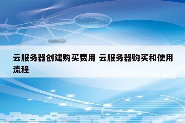 云服务器创建购买费用 云服务器购买和使用流程