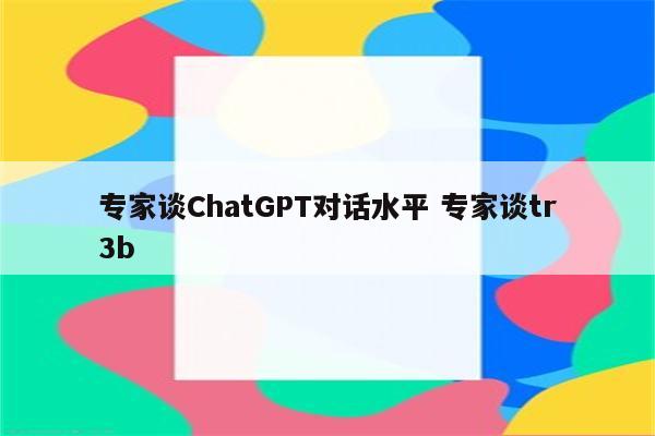 专家谈ChatGPT对话水平 专家谈tr3b