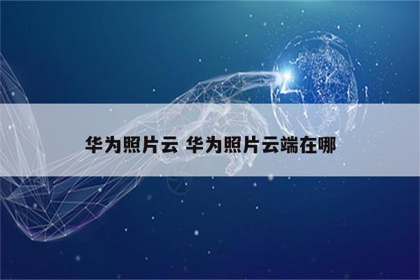 华为照片云 华为照片云端在哪