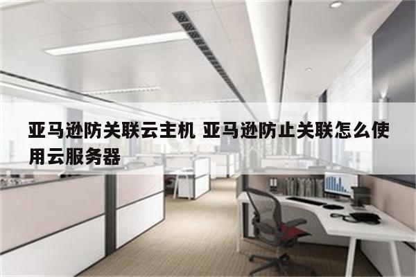 亚马逊防关联云主机 亚马逊防止关联怎么使用云服务器