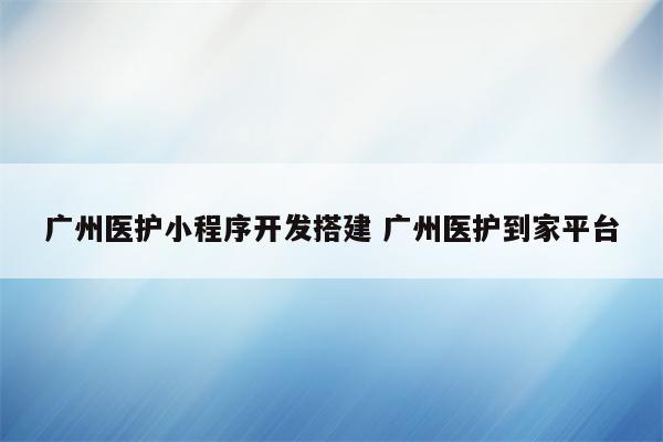 广州医护小程序开发搭建 广州医护到家平台