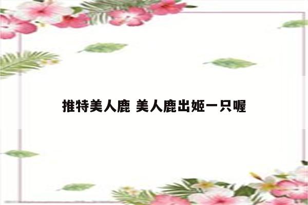 推特美人鹿 美人鹿出姬一只喔