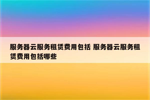 服务器云服务租赁费用包括 服务器云服务租赁费用包括哪些