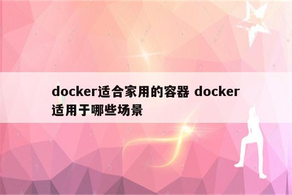 docker适合家用的容器 docker适用于哪些场景