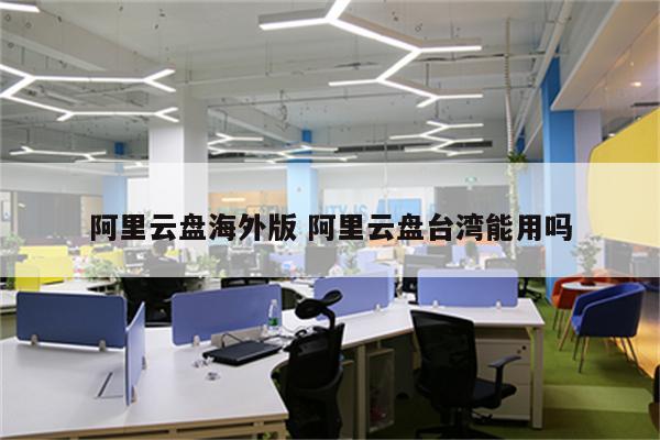 阿里云盘海外版 阿里云盘台湾能用吗