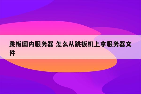 跳板国内服务器 怎么从跳板机上拿服务器文件
