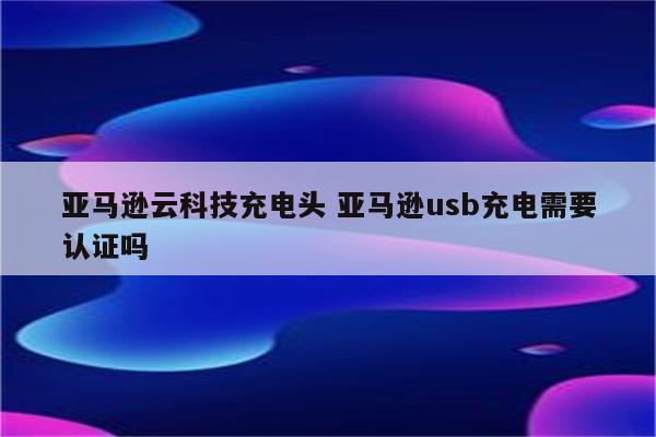 亚马逊云科技充电头 亚马逊usb充电需要认证吗