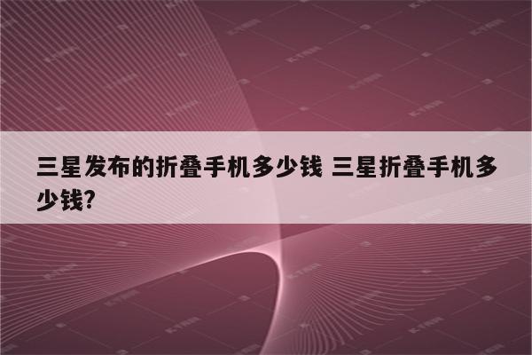 三星发布的折叠手机多少钱 三星折叠手机多少钱?