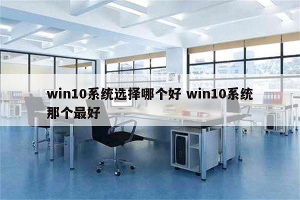 win10系统选择哪个好 win10系统那个最好