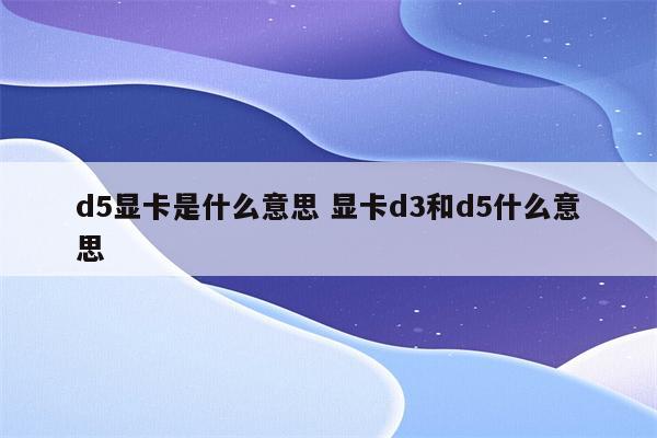 d5显卡是什么意思 显卡d3和d5什么意思