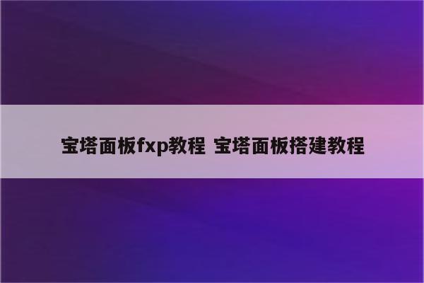 宝塔面板fxp教程 宝塔面板搭建教程