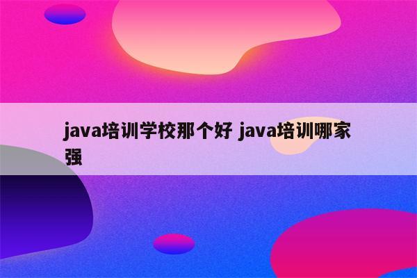java培训学校那个好 java培训哪家强