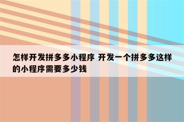 怎样开发拼多多小程序 开发一个拼多多这样的小程序需要多少钱