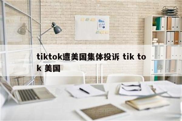 tiktok遭美国集体投诉 tik tok 美国