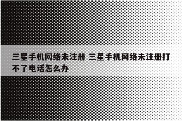三星手机网络未注册 三星手机网络未注册打不了电话怎么办