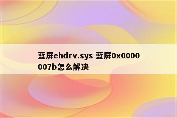 蓝屏ehdrv.sys 蓝屏0x0000007b怎么解决