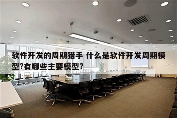 软件开发的周期猎手 什么是软件开发周期模型?有哪些主要模型?