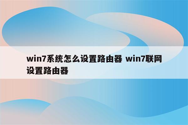 win7系统怎么设置路由器 win7联网设置路由器