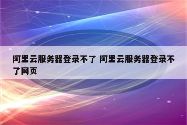 阿里云服务器登录不了 阿里云服务器登录不了网页