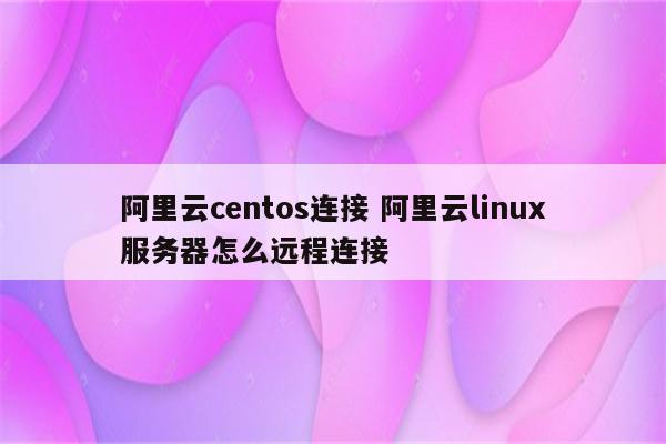 阿里云centos连接 阿里云linux服务器怎么远程连接