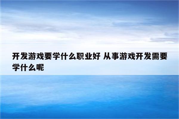 开发游戏要学什么职业好 从事游戏开发需要学什么呢