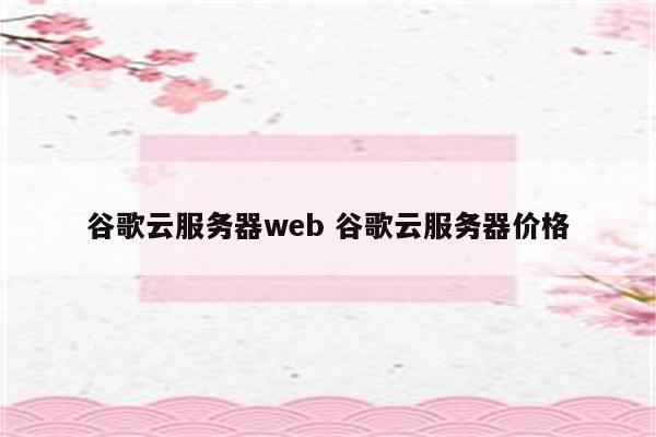 谷歌云服务器web 谷歌云服务器价格