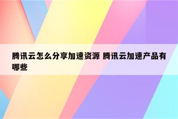 腾讯云怎么分享加速资源 腾讯云加速产品有哪些