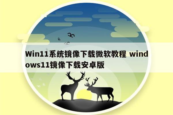 Win11系统镜像下载微软教程 windows11镜像下载安卓版