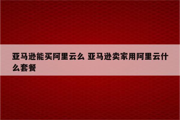 亚马逊能买阿里云么 亚马逊卖家用阿里云什么套餐