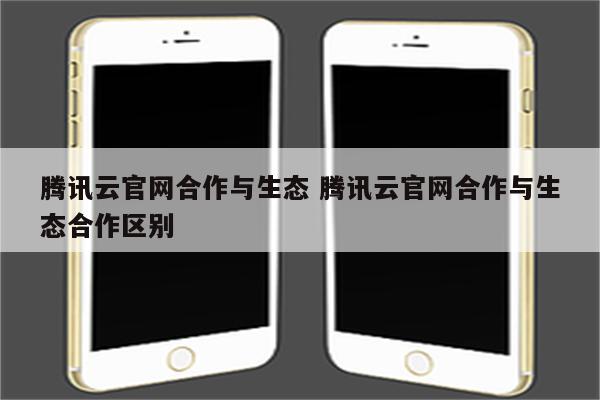 腾讯云官网合作与生态 腾讯云官网合作与生态合作区别