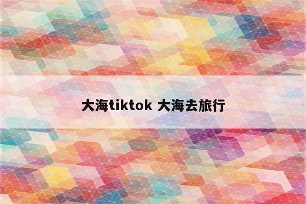 大海tiktok 大海去旅行