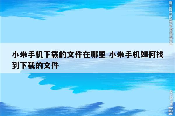 小米手机下载的文件在哪里 小米手机如何找到下载的文件