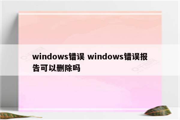 windows错误 windows错误报告可以删除吗