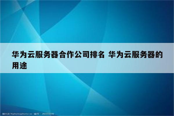 华为云服务器合作公司排名 华为云服务器的用途