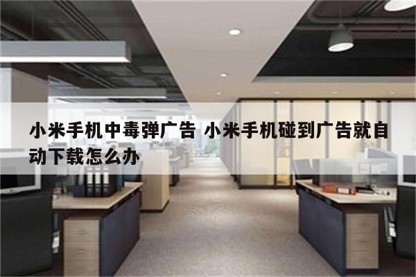 小米手机中毒弹广告 小米手机碰到广告就自动下载怎么办