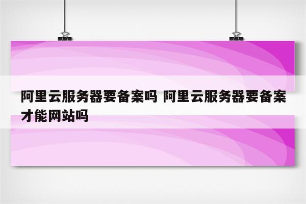 阿里云服务器要备案吗 阿里云服务器要备案才能网站吗