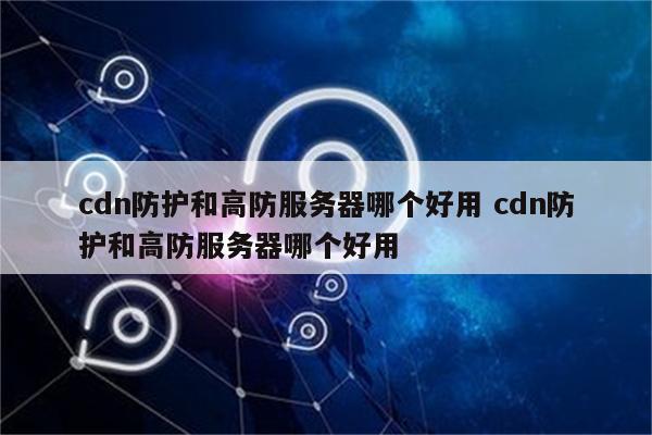 cdn防护和高防服务器哪个好用 cdn防护和高防服务器哪个好用
