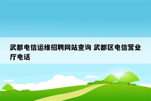 武都电信运维招聘网站查询 武都区电信营业厅电话