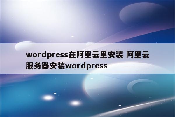 wordpress在阿里云里安装 阿里云服务器安装wordpress