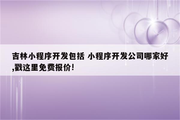 吉林小程序开发包括 小程序开发公司哪家好,戳这里免费报价!