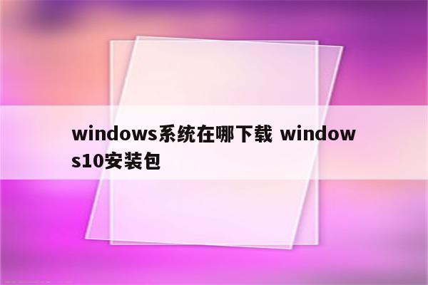 windows系统在哪下载 windows10安装包