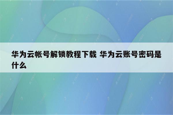 华为云帐号解锁教程下载 华为云账号密码是什么